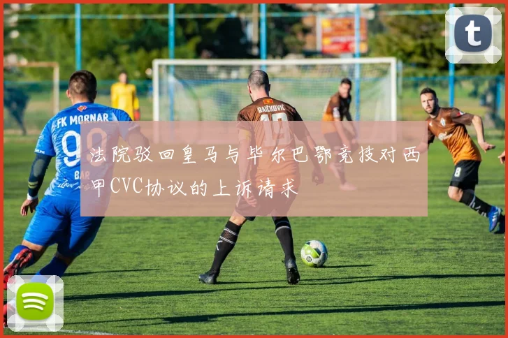 法院驳回皇马与毕尔巴鄂竞技对西甲CVC协议的上诉请求
