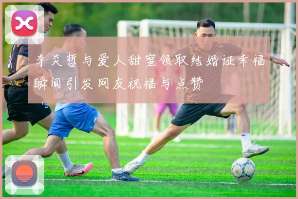 李炎哲与爱人甜蜜领取结婚证幸福瞬间引发网友祝福与点赞