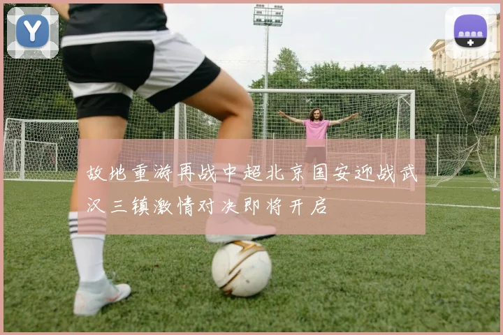 故地重游再战中超北京国安迎战武汉三镇激情对决即将开启