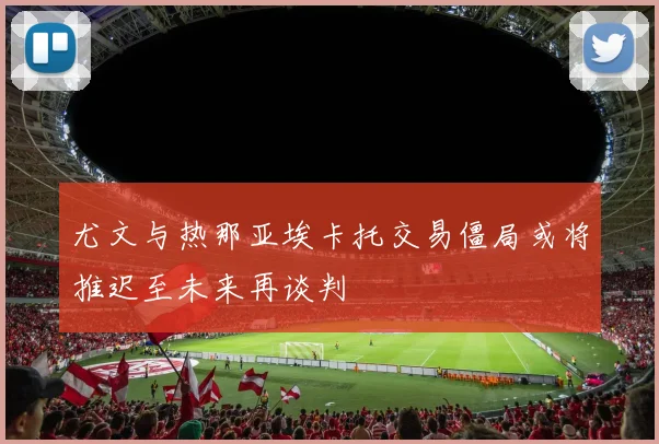 尤文与热那亚埃卡托交易僵局或将推迟至未来再谈判