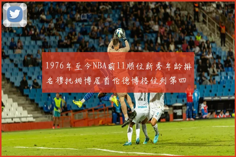 1976年至今NBA前11顺位新秀年龄排名穆托姆博居首伦德博格位列第四